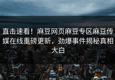 直击速看！麻豆网页麻豆专区麻豆传媒在线重磅更新，劲爆事件揭秘真相大白