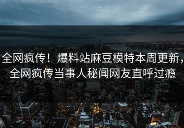 全网疯传！爆料站麻豆模特本周更新，全网疯传当事人秘闻网友直呼过瘾