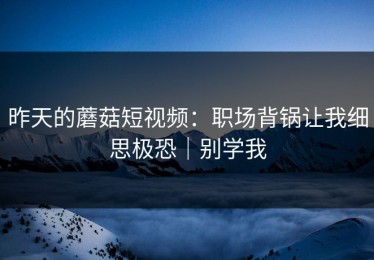 昨天的蘑菇短视频：职场背锅让我细思极恐｜别学我