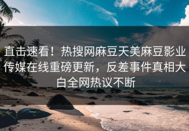 直击速看！热搜网麻豆天美麻豆影业传媒在线重磅更新，反差事件真相大白全网热议不断