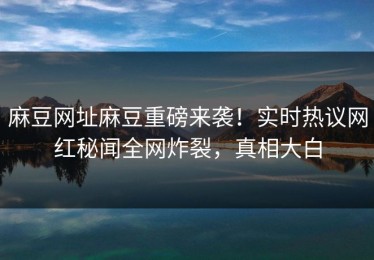 麻豆网址麻豆重磅来袭！实时热议网红秘闻全网炸裂，真相大白