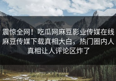 震惊全网！吃瓜网麻豆影业传媒在线麻豆传媒下载真相大白，热门圈内人真相让人评论区炸了