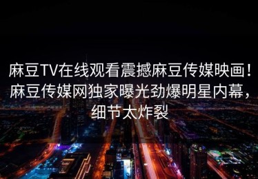 麻豆TV在线观看震撼麻豆传媒映画！麻豆传媒网独家曝光劲爆明星内幕，细节太炸裂