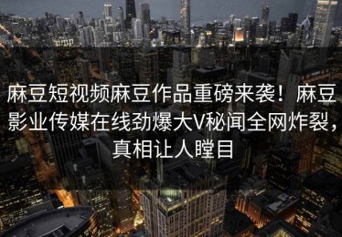 麻豆短视频麻豆作品重磅来袭！麻豆影业传媒在线劲爆大V秘闻全网炸裂，真相让人瞠目