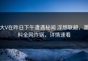 大V在昨日下午遭遇秘闻 浮想联翩，黑料全网炸锅，详情速看