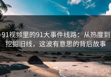 91视频里的91大事件线路：从热度到挖掘旧线，这波有意思的背后故事