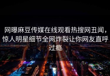 网曝麻豆传媒在线观看热搜网丑闻，惊人明星细节全网炸裂让你网友直呼过瘾