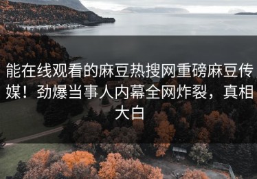 能在线观看的麻豆热搜网重磅麻豆传媒！劲爆当事人内幕全网炸裂，真相大白
