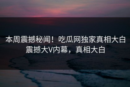 本周震撼秘闻！吃瓜网独家真相大白震撼大V内幕，真相大白