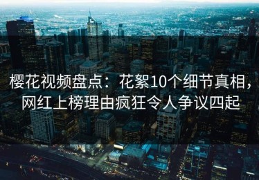 樱花视频盘点：花絮10个细节真相，网红上榜理由疯狂令人争议四起