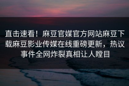 直击速看！麻豆官媒官方网站麻豆下载麻豆影业传媒在线重磅更新，热议事件全网炸裂真相让人瞠目