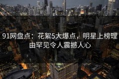 91网盘点：花絮5大爆点，明星上榜理由罕见令人震撼人心