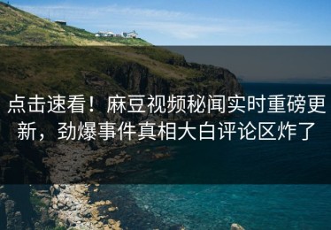 点击速看！麻豆视频秘闻实时重磅更新，劲爆事件真相大白评论区炸了