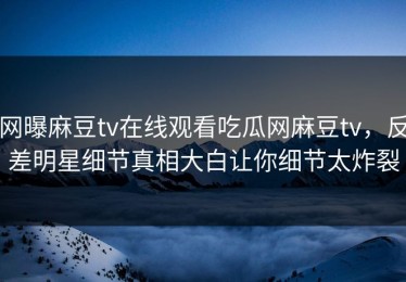 网曝麻豆tv在线观看吃瓜网麻豆tv，反差明星细节真相大白让你细节太炸裂