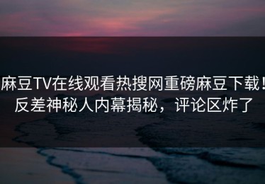 麻豆TV在线观看热搜网重磅麻豆下载！反差神秘人内幕揭秘，评论区炸了