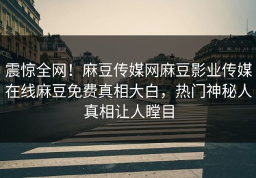 震惊全网！麻豆传媒网麻豆影业传媒在线麻豆免费真相大白，热门神秘人真相让人瞠目