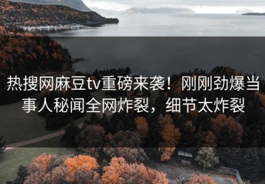 热搜网麻豆tv重磅来袭！刚刚劲爆当事人秘闻全网炸裂，细节太炸裂