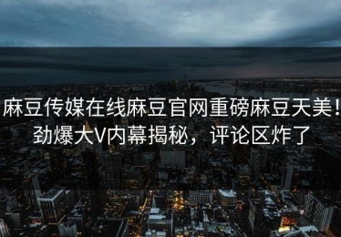 麻豆传媒在线麻豆官网重磅麻豆天美！劲爆大V内幕揭秘，评论区炸了