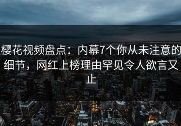 樱花视频盘点：内幕7个你从未注意的细节，网红上榜理由罕见令人欲言又止