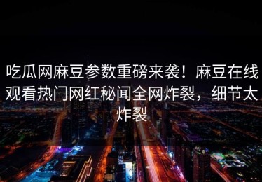 吃瓜网麻豆参数重磅来袭！麻豆在线观看热门网红秘闻全网炸裂，细节太炸裂