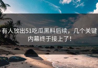 有人放出51吃瓜黑料后续，几个关键内幕终于接上了！