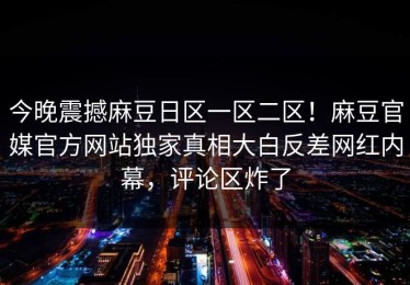 今晚震撼麻豆日区一区二区！麻豆官媒官方网站独家真相大白反差网红内幕，评论区炸了