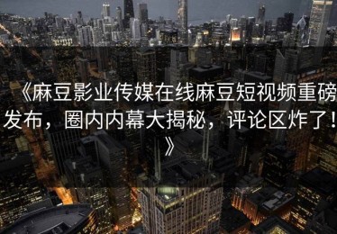 《麻豆影业传媒在线麻豆短视频重磅发布，圈内内幕大揭秘，评论区炸了！》