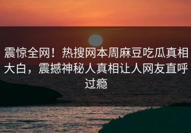 震惊全网！热搜网本周麻豆吃瓜真相大白，震撼神秘人真相让人网友直呼过瘾