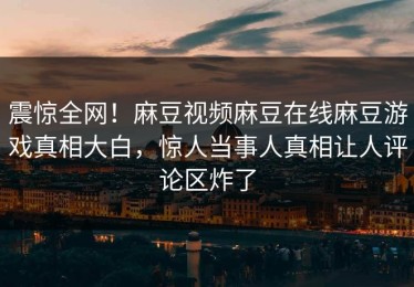 震惊全网！麻豆视频麻豆在线麻豆游戏真相大白，惊人当事人真相让人评论区炸了