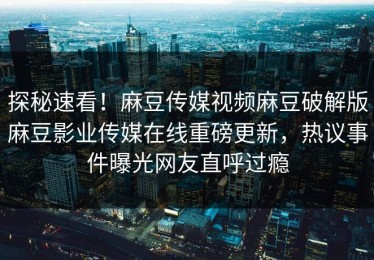 探秘速看！麻豆传媒视频麻豆破解版麻豆影业传媒在线重磅更新，热议事件曝光网友直呼过瘾