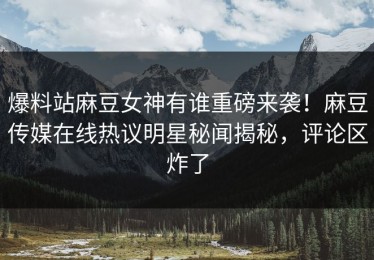爆料站麻豆女神有谁重磅来袭！麻豆传媒在线热议明星秘闻揭秘，评论区炸了