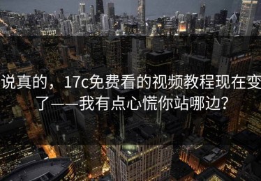 说真的，17c免费看的视频教程现在变了——我有点心慌你站哪边？