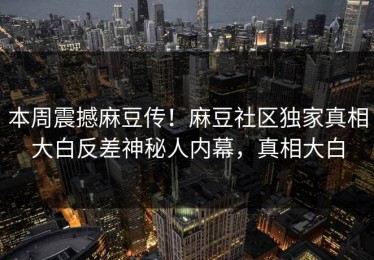 本周震撼麻豆传！麻豆社区独家真相大白反差神秘人内幕，真相大白