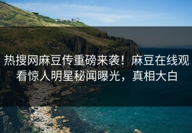 热搜网麻豆传重磅来袭！麻豆在线观看惊人明星秘闻曝光，真相大白