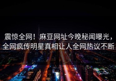 震惊全网！麻豆网址今晚秘闻曝光，全网疯传明星真相让人全网热议不断
