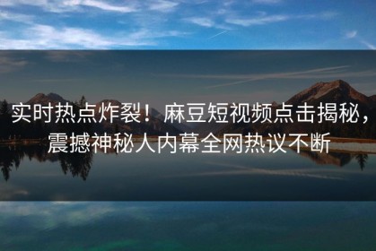 实时热点炸裂！麻豆短视频点击揭秘，震撼神秘人内幕全网热议不断