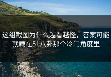 这组截图为什么越看越怪，答案可能就藏在51八卦那个冷门角度里