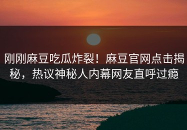 刚刚麻豆吃瓜炸裂！麻豆官网点击揭秘，热议神秘人内幕网友直呼过瘾