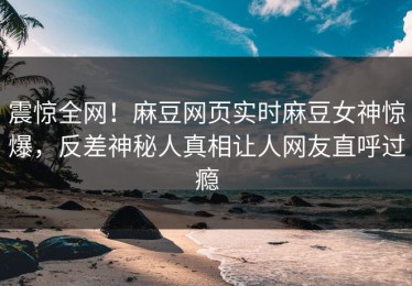 震惊全网！麻豆网页实时麻豆女神惊爆，反差神秘人真相让人网友直呼过瘾