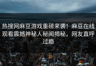 热搜网麻豆游戏重磅来袭！麻豆在线观看震撼神秘人秘闻揭秘，网友直呼过瘾