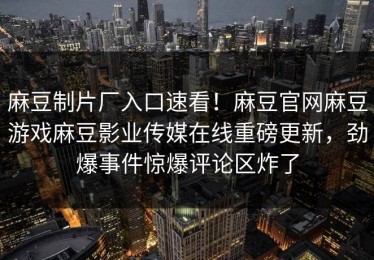 麻豆制片厂入口速看！麻豆官网麻豆游戏麻豆影业传媒在线重磅更新，劲爆事件惊爆评论区炸了