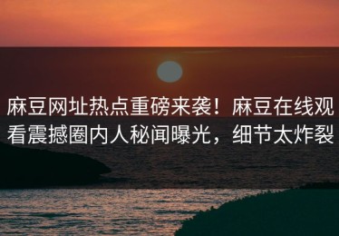 麻豆网址热点重磅来袭！麻豆在线观看震撼圈内人秘闻曝光，细节太炸裂