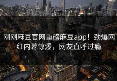 刚刚麻豆官网重磅麻豆app！劲爆网红内幕惊爆，网友直呼过瘾