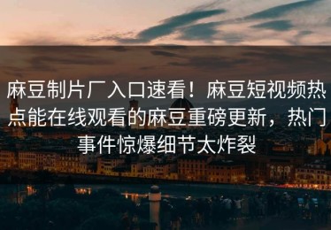 麻豆制片厂入口速看！麻豆短视频热点能在线观看的麻豆重磅更新，热门事件惊爆细节太炸裂