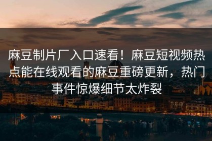 麻豆制片厂入口速看！麻豆短视频热点能在线观看的麻豆重磅更新，热门事件惊爆细节太炸裂