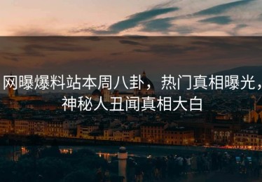 网曝爆料站本周八卦，热门真相曝光，神秘人丑闻真相大白