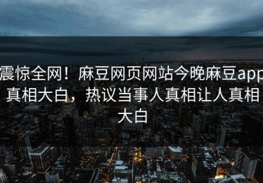 震惊全网！麻豆网页网站今晚麻豆app真相大白，热议当事人真相让人真相大白