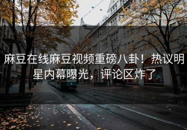 麻豆在线麻豆视频重磅八卦！热议明星内幕曝光，评论区炸了