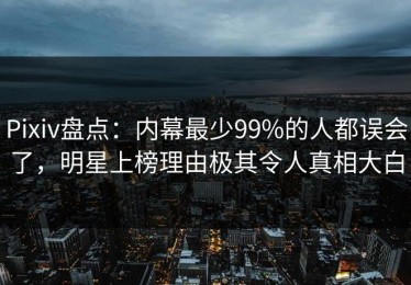 Pixiv盘点：内幕最少99%的人都误会了，明星上榜理由极其令人真相大白