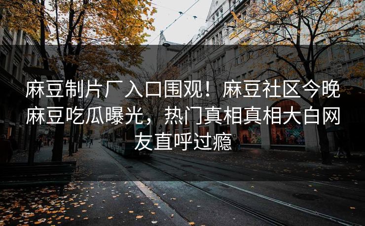 麻豆制片厂入口围观！麻豆社区今晚麻豆吃瓜曝光，热门真相真相大白网友直呼过瘾